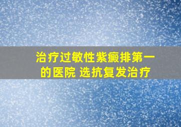 治疗过敏性紫癜排第一的医院 选抗复发治疗